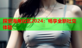 探索海角社区2024：畅享全新社交体验