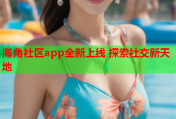 海角社区app全新上线 探索社交新天地