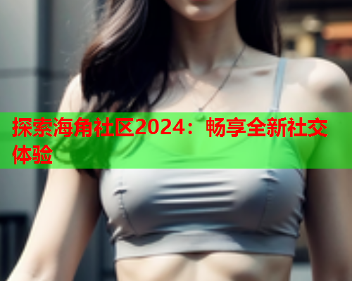 探索海角社区2024：畅享全新社交体验