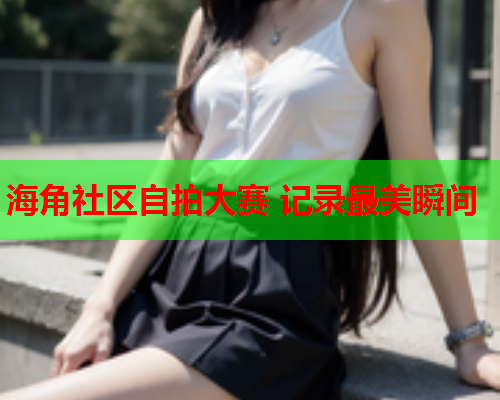 海角社区自拍大赛 记录最美瞬间